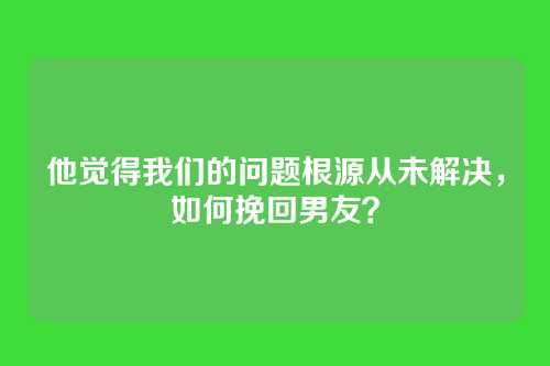 他觉得我们的问题根源从未解决，如何挽回男友？