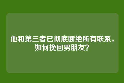他和第三者已彻底断绝所有联系，如何挽回男朋友？