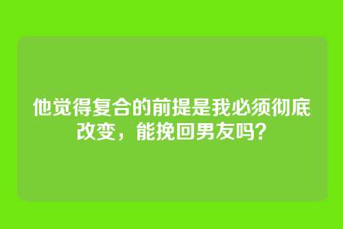 他觉得复合的前提是我必须彻底改变，能挽回男友吗？