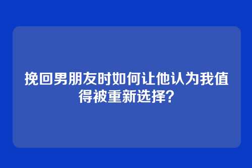 挽回男朋友时如何让他认为我值得被重新选择？