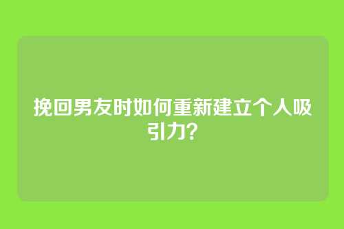 挽回男友时如何重新建立个人吸引力？