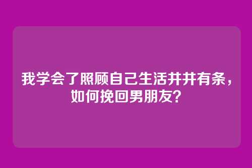 我学会了照顾自己生活井井有条，如何挽回男朋友？