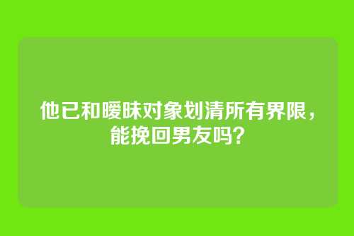 他已和暧昧对象划清所有界限，能挽回男友吗？