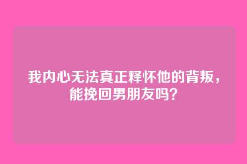 我内心无法真正释怀他的背叛，能挽回男朋友吗？