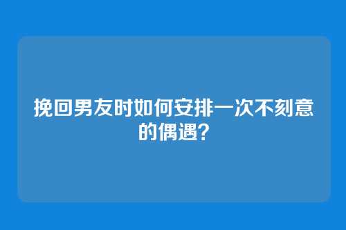 挽回男友时如何安排一次不刻意的偶遇？