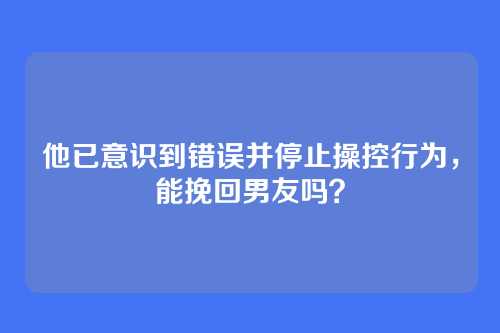 他已意识到错误并停止操控行为，能挽回男友吗？