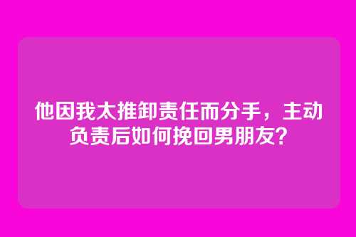 他因我太推卸责任而分手，主动负责后如何挽回男朋友？