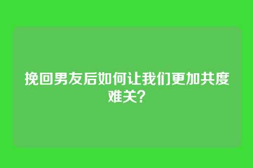 挽回男友后如何让我们更加共度难关？