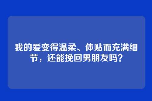 我的爱变得温柔、体贴而充满细节，还能挽回男朋友吗？