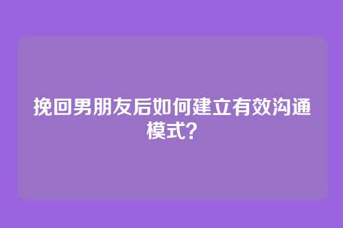 挽回男朋友后如何建立有效沟通模式？