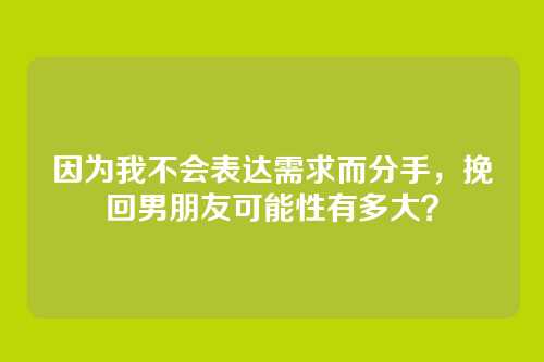 因为我不会表达需求而分手，挽回男朋友可能性有多大？