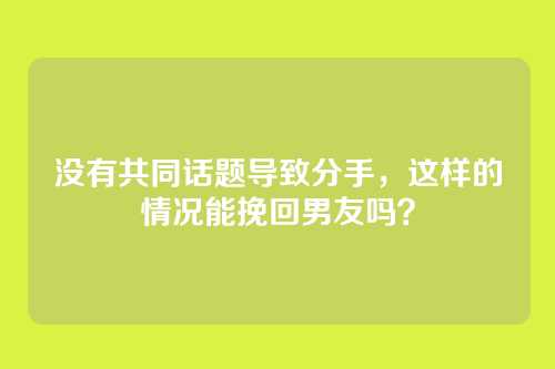 没有共同话题导致分手，这样的情况能挽回男友吗？