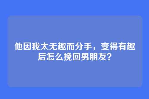他因我太无趣而分手，变得有趣后怎么挽回男朋友？