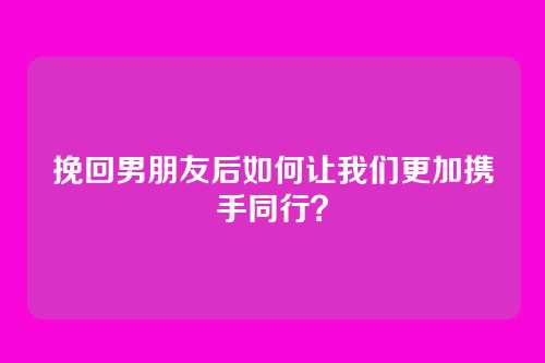 挽回男朋友后如何让我们更加携手同行？