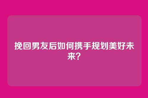 挽回男友后如何携手规划美好未来？
