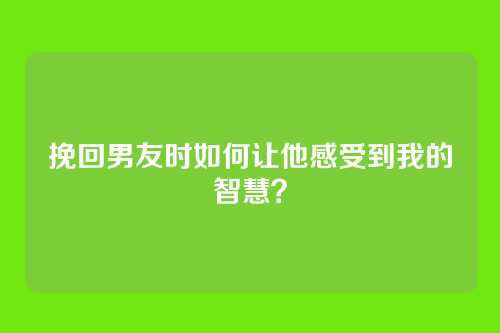 挽回男友时如何让他感受到我的智慧？