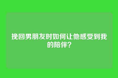 挽回男朋友时如何让他感受到我的陪伴？