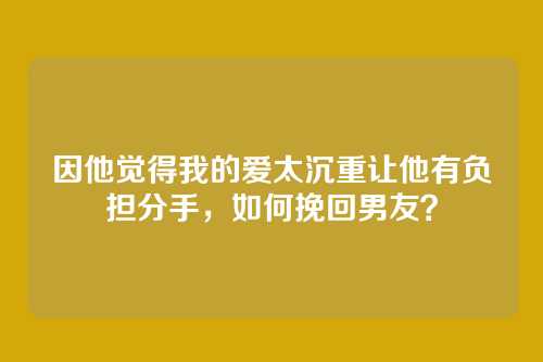 因他觉得我的爱太沉重让他有负担分手，如何挽回男友？