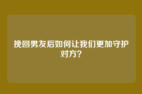 挽回男友后如何让我们更加守护对方？