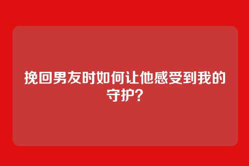 挽回男友时如何让他感受到我的守护？