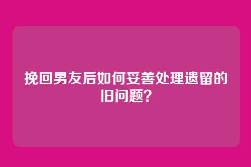 挽回男友后如何妥善处理遗留的旧问题？