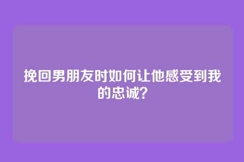 挽回男朋友时如何让他感受到我的忠诚？