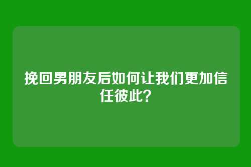 挽回男朋友后如何让我们更加信任彼此？