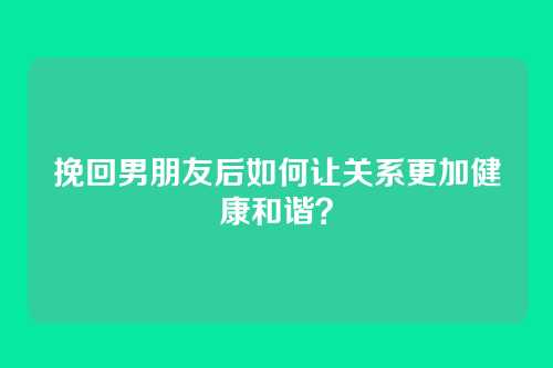 挽回男朋友后如何让关系更加健康和谐？