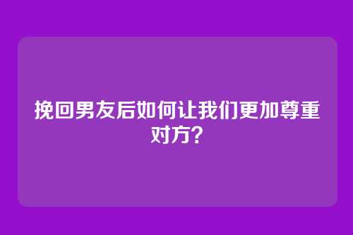挽回男友后如何让我们更加尊重对方？