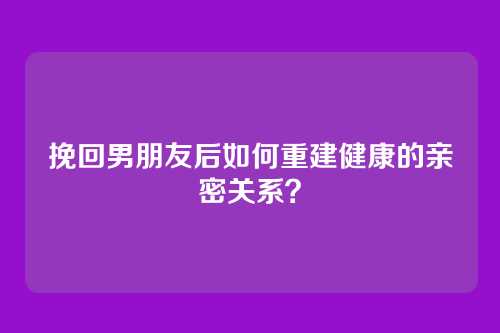 挽回男朋友后如何重建健康的亲密关系？