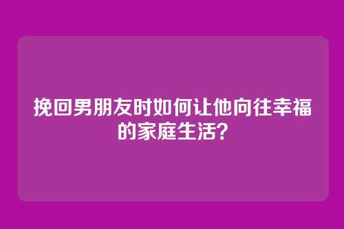 挽回男朋友时如何让他向往幸福的家庭生活？