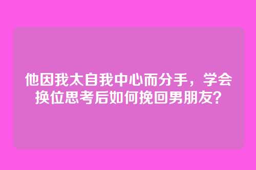 他因我太自我中心而分手，学会换位思考后如何挽回男朋友？