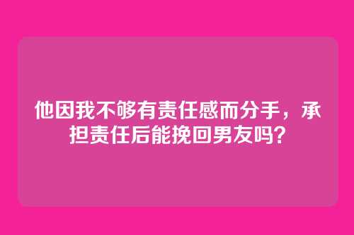 他因我不够有责任感而分手，承担责任后能挽回男友吗？