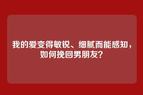 我的爱变得敏锐、细腻而能感知，如何挽回男朋友？