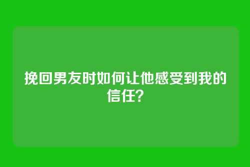 挽回男友时如何让他感受到我的信任？