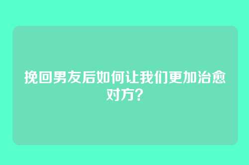 挽回男友后如何让我们更加治愈对方？