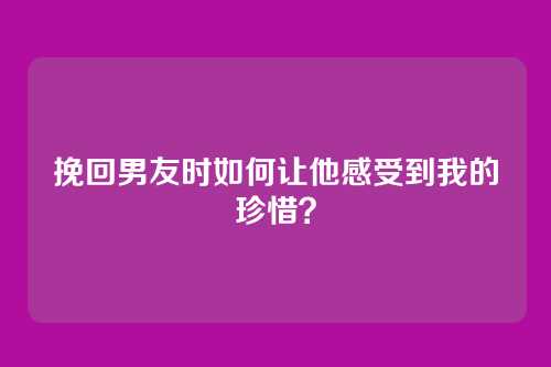 挽回男友时如何让他感受到我的珍惜？
