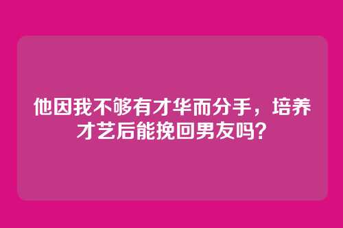 他因我不够有才华而分手，培养才艺后能挽回男友吗？