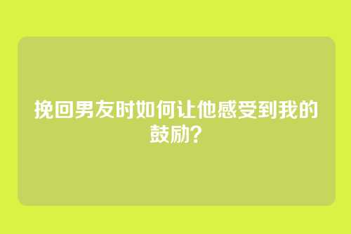 挽回男友时如何让他感受到我的鼓励？