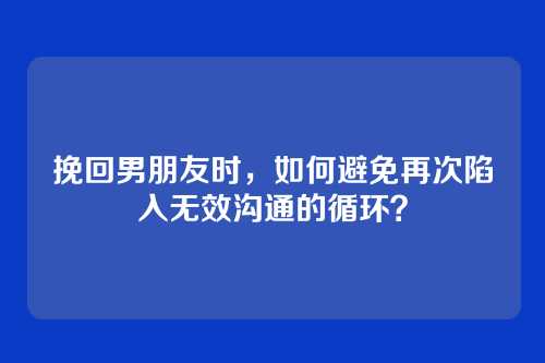 挽回男朋友时，如何避免再次陷入无效沟通的循环？