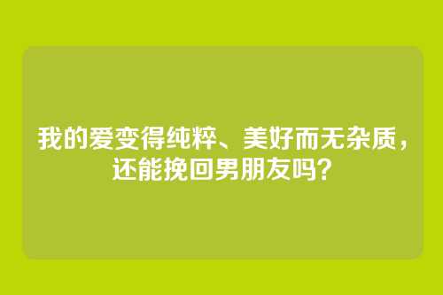 我的爱变得纯粹、美好而无杂质，还能挽回男朋友吗？