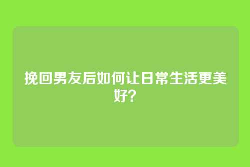 挽回男友后如何让日常生活更美好？