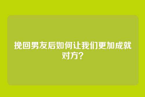 挽回男友后如何让我们更加成就对方？