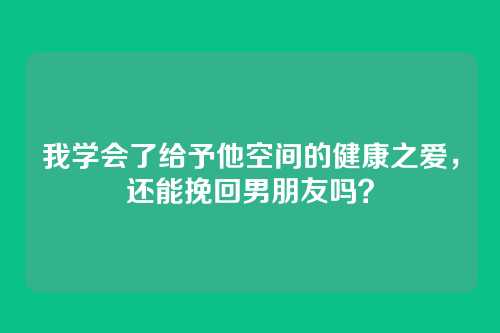 我学会了给予他空间的健康之爱，还能挽回男朋友吗？