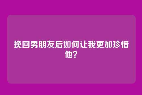 挽回男朋友后如何让我更加珍惜他？