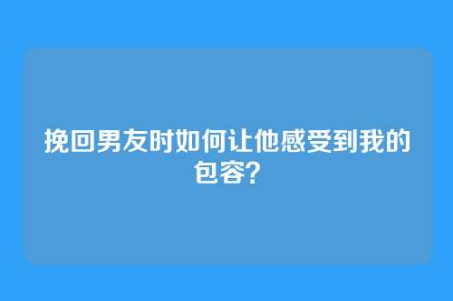 挽回男友时如何让他感受到我的包容？