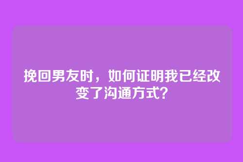挽回男友时,如何证明我已经改变了沟通方式?