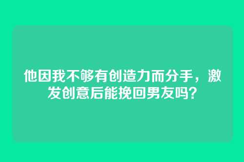 他因我不够有创造力而分手，激发创意后能挽回男友吗？