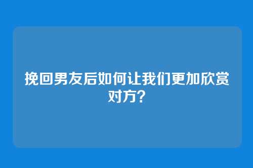 挽回男友后如何让我们更加欣赏对方？