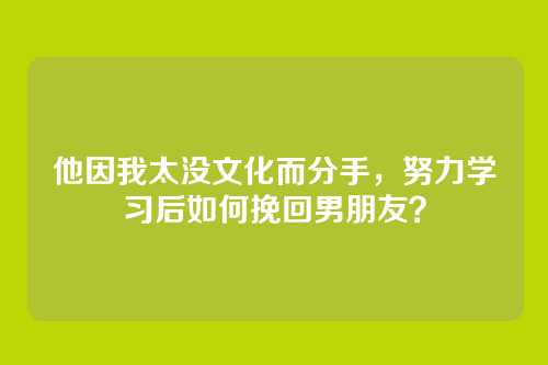 他因我太没文化而分手，努力学习后如何挽回男朋友？